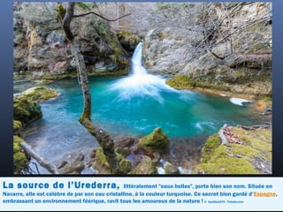 La source de l’Urederra, littéralement "eaux belles", porte bien son nom. Située en
Navarre, elle est célèbre de par son eau cristalline, à la couleur turquoise. Ce secret bien gardé d’Espagne,
embrassant un environnement féérique, ravit tous les amoureux de la nature ! ©  bonilla1879 - Fotolia.com
 