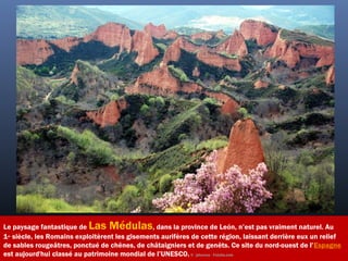 Le paysage fantastique de Las Médulas, dans la province de León, n’est pas vraiment naturel. Au
1er
 siècle, les Romains exploitèrent les gisements aurifères de cette région, laissant derrière eux un relief
de sables rougeâtres, ponctué de chênes, de châtaigniers et de genêts. Ce site du nord-ouest de l’Espagne
est aujourd'hui classé au patrimoine mondial de l’UNESCO. ©  jahercos - Fotolia.com
 