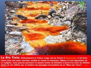 Le Rio Tinto, littéralement la rivière rouge, est un fleuve d’Andalousie. Il est bien
connu pour ses eaux colorées, acides et riches en minéraux. Même s’il est impossible de
s’y baigner, vous pourrez parcourir le bassin minier de Riotinto à bord d’un train du XIXème
siècle et voir défiler par la fenêtre les paysages incroyables de ce "Mars sur Terre". ©  ALCE -
Fotolia.com
 