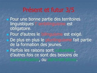 Présent et futur 3/5 
 Pour une bonne partie des territoires 
linguistiques l’ ambilinguisme est 
obligatoire. 
 PPoouurr dd’’aauuttrreess llee bilinguisme est exigé. 
 De plus en plus le plurilinguisme fait partie 
de la formation des jeunes. 
 Parfois les raisons sont culturelles, 
dd’’aauuttrreess ffooiiss ccee ssoonntt ddeess bbeessooiinnss ddee 
communication, ou administratives. 
 