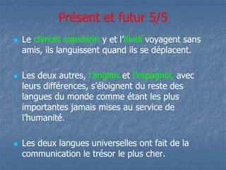 Présent et futur 5/5 
 Le chinois mandarin yy eett ll’’hindi voyagent sans 
amis, ils languissent quand ils se déplacent. 
 Les deux autres, ll’’aannggllaaiiss et l’espagnol, avec 
lleeuurrss ddiifffféérreenncceess,, ss’’ééllooiiggnneenntt dduu rreessttee ddeess 
langues du monde comme étant les plus 
importantes jamais mises au service de 
ll’’hhuummaanniittéé.. 
 Les deux langues universelles ont fait de la 
communication le trésor le plus cher. 
 