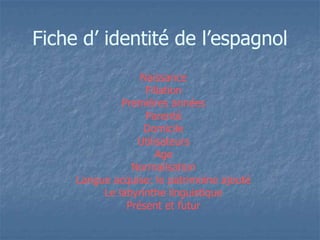 FFiicchhee dd’’ iiddeennttiittéé ddee ll’’eessppaaggnnooll 
Naissance 
Filiation 
Premières années 
Parenté 
Domicile 
Utilisateurs 
Age 
Normalisation 
Langue acquise: le patrimoine ajouté 
Le labyrinthe linguistique 
Présent et futur 
 
