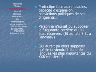 Naissance 
Filiation 
Premières années 
Parenté 
Domicile 
Utilisateurs 
Age 
Normalisation 
Langue acquise: le 
patrimoine ajouté 
Le labyrinthe 
linguistique 
Présent et futur 
 Protection face aux maladies, 
ccaappaacciittéé dd’’eexxppaannssiioonn,, 
convictions politiques de ses 
dirigeants… 
 PPeerrssoonnnnee nn’’aauurraaiitt ppuu ssuuppppoosseerr 
la fulgurante carrière qui lui 
était réservée. (Et au latin? Et à 
ll’’aannggllaaiiss??)) 
 Qui aurait pu alors supposer 
qquu’’eellllee ddeevviieennddrraaiitt ll’’uunnee ddeess 
langues les plus importantes du 
XXIème siècle? 
 