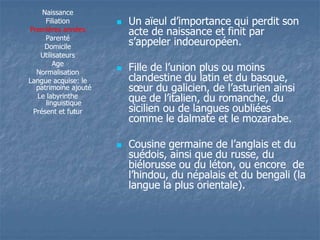 Naissance 
Filiation 
Premières années 
Parenté 
Domicile 
Utilisateurs 
Age 
Normalisation 
Langue acquise: le 
patrimoine ajouté 
Le labyrinthe 
linguistique 
Présent et futur 
 UUnn aaïïeeuull dd’’iimmppoorrttaannccee qquuii ppeerrddiitt ssoonn 
acte de naissance et finit par 
ss’’aappppeelleerr iinnddooeeuurrooppééeenn.. 
 FFiillllee ddee ll’’uunniioonn pplluuss oouu mmooiinnss 
clandestine du latin et du basque, 
ssoeoeuurr dduu ggaalliicciieenn,, ddee ll’’aassttuurriieenn aaiinnssii 
qquuee ddee ll’’iittaalliieenn,, dduu rroommaanncchhee,, dduu 
sicilien ou de langues oubliées 
comme le dalmate et le mozarabe. 
 CCoouussiinnee ggeerrmmaaiinnee ddee ll’’aannggllaaiiss eett dduu 
suédois, ainsi que du russe, du 
biélorusse ou du léton, ou encore de 
ll’’hhiinnddoouu,, dduu nnééppaallaaiiss eett dduu bbeennggaallii ((llaa 
langue la plus orientale). 
 