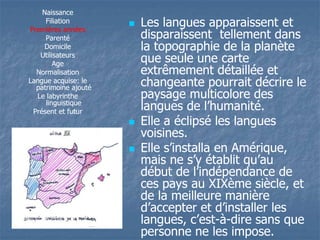 Naissance 
Filiation 
Premières années 
Parenté 
Domicile 
Utilisateurs 
Age 
Normalisation 
Langue acquise: le 
patrimoine ajouté 
Le labyrinthe 
linguistique 
Présent et futur 
 Les langues apparaissent et 
disparaissent tellement dans 
la topographie de la planète 
que seule une carte 
extrêmement détaillée et 
changeante pourrait décrire le 
paysage multicolore des 
llaanngguueess ddee ll’’hhuummaanniittéé.. 
 Elle a éclipsé les langues 
voisines. 
 EEllllee ss’’iinnssttaallllaa eenn AAmméérriiqquuee,, 
mmaaiiss nnee ss’’yy ééttaabblliitt qquu’’aauu 
ddéébbuutt ddee ll’’iinnddééppeennddaannccee ddee 
ces pays au XIXème siècle, et 
de la meilleure manière 
dd’’aacccceepptteerr eett dd’’iinnssttaalllleerr lleess 
llaanngguueess,, cc’’eesstt-à-dire sans que 
personne ne les impose. 
 