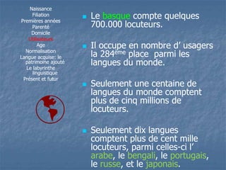 Naissance 
Filiation 
Premières années 
Parenté 
Domicile 
Utilisateurs 
Age 
Normalisation 
Langue acquise: le 
patrimoine ajouté 
Le labyrinthe 
linguistique 
Présent et futur 
 Le basque compte quelques 
700.000 locuteurs. 
 IIll ooccccuuppee eenn nnoommbbrree dd’’ uussaaggeerrss 
la 284ème place parmi les 
langues du monde. 
 Seulement une centaine de 
langues du monde comptent 
plus de cinq millions de 
locuteurs. 
 Seulement dix langues 
comptent plus de cent mille 
locuteurs, parmi celles-ccii ll’’ 
arabe, le bengali, le portugais, 
le russe, et le japonais. 
 
 