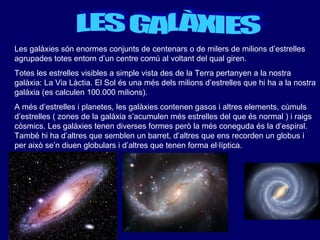 LES GALÀXIES Les galàxies són enormes conjunts de centenars o de milers de milions d’estrelles agrupades totes entorn d’un centre comú al voltant del qual giren.  Totes les estrelles visibles a simple vista des de la Terra pertanyen a la nostra galàxia: La Via Làctia. El Sol és una més dels milions d’estrelles que hi ha a la nostra galàxia (es calculen 100.000 milions). A més d’estrelles i planetes, les galàxies contenen gasos i altres elements, cúmuls d’estrelles ( zones de la galàxia s’acumulen més estrelles del que és normal ) i raigs còsmics. Les galàxies tenen diverses formes però la més coneguda és la d’espiral. També hi ha d’altres que semblen un barret, d’altres que ens recorden un globus i per això se’n diuen globulars i d’altres que tenen forma el·líptica.   