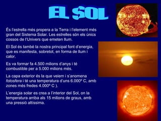 EL SOL És l’estrella més propera a la Terra i l’element més gran del Sistema Solar. Les estrelles són els únics cossos de l’Univers que emeten llum. El Sol és també la nostra principal font d’energia, que es manifesta, sobretot, en forma de llum i calor. Es va formar fa 4.500 milions d’anys i té combustible per a 5.000 milions més. La capa exterior és la que veiem i s’anomena  fotosfera  i té una temperatura d’uns 6.000º C, amb zones més fredes 4.000º C ). L’energia solar es crea a l’interior del Sol, on la temperatura arriba als 15 milions de graus, amb una pressió altíssima. 