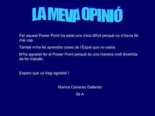 LA MEVA OPINIÓ Fer aquest Power Point ha estat una mica difícil perquè no n’havia fet mai cap.  També m’ha fet aprendre coses de l’Espai que no sabia.  M’ha agradat fer el Power Point perquè és una manera molt divertida de fer treballs. Espero que us hagi agradat ! Marina Carreras Gallardo 5è A 