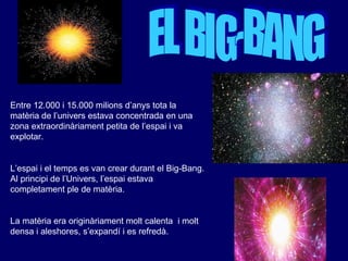 EL BIG-BANG Entre 12.000 i 15.000 milions d’anys tota la  matèria  de l’univers  estava   concentrada en una zona extraordinàriament petita de l’espai i va explotar. L’espai i el temps es van crear durant el Big-Bang. Al principi de l’Univers, l’espai estava completament ple de matèria. La matèria era originàriament molt calenta  i molt densa i aleshores, s’expandí i es refredà. 
