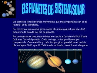 ELS PLANETES DEL SISTEMA SOLAR Els planetes tenen diversos moviments. Els més importants són el de rotació i el de translació.  Pel moviment de rotació, giren sobre ells mateixos pel seu eix. Això determina la durada del dia de planeta.  Pel de translació, descriuen òrbites en cercle a l’entorn del Sol. Cada òrbita es l’any del planeta. Cada un triga un temps diferent per completar-la. Com més lluny, més temps, giren gairebé en el mateix pla, excepte Plutó, que té l’òrbita més inclinada, excèntrica i allargada. 