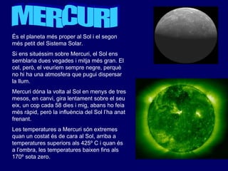 MERCURI És el planeta més proper al Sol i el segon més petit del Sistema Solar.  Si ens situéssim sobre Mercuri, el Sol ens semblaria dues vegades i mitja més gran. El cel, però, el veuríem sempre negre, perquè no hi ha una atmosfera que pugui dispersar la llum. Mercuri dóna la volta al Sol en menys de tres mesos, en canvi, gira lentament sobre el seu eix, un cop cada 58 dies i mig, abans ho feia més ràpid, però la influència del Sol l’ha anat frenant.  Les temperatures a Mercuri són extremes quan un costat és de cara al Sol, arriba a temperatures superiors als 425º C i quan és a l’ombra, les temperatures baixen fins als 170º sota zero. 