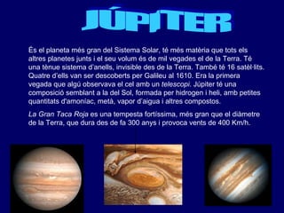 JÚPITER És el planeta més gran del Sistema Solar, té més matèria que tots els altres planetes junts i el seu volum és de mil vegades el de la Terra. Té una tènue sistema d’anells, invisible des de la Terra. També té 16 satèl·lits. Quatre d’ells van ser descoberts per Galileu al 1610. Era la primera vegada que algú observava el cel amb un  telescopi . Júpiter té una composició semblant a la del Sol, formada per hidrogen i heli, amb petites quantitats d'amoníac, metà, vapor d’aigua i altres compostos.  La Gran Taca Roja  es una tempesta fortíssima, més gran que el diàmetre de la Terra, que dura des de fa 300 anys i provoca vents de 400 Km/h. 