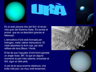 URÀ És el setè planeta des del Sol i el tercer més gran del Sistema Solar. És també el primer  que es va descobrir gracias al  telescopi . L’atmosfera d’Urà està formada per hidrogen, metà i altres  hidrocaburs . El metà absorbeix la llum roja, per això reflexa els tons Blaus i Verds. El fet de que l’equador d’Urà formi gairebé un angle recte, 98º, fa que en alguns moments la part més calenta, encarada al Sol, sigui un dels pols. A raó de la seva enorme distància, Urà brilla molt poc i es mou molt lentament. 