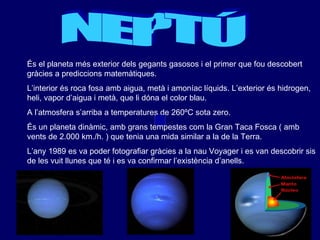 NEPTÚ És el planeta més exterior dels gegants gasosos i el primer que fou descobert gràcies a prediccions matemàtiques. L’interior és roca fosa amb aigua, metà i amoníac líquids. L’exterior és hidrogen, heli, vapor d’aigua i metà, que li dóna el color blau. A l’atmosfera s’arriba a temperatures de 260ºC sota zero. És un planeta dinàmic, amb grans tempestes com la Gran Taca Fosca ( amb vents de 2.000 km./h. ) que tenia una mida similar a la de la Terra. L’any 1989 es va poder fotografiar gràcies a la nau Voyager i es van descobrir sis de les vuit llunes que té i es va confirmar l’existència d’anells. 