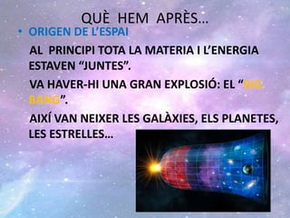 QUÈ HEM APRÈS…
• ORIGEN DE L’ESPAI
AL PRINCIPI TOTA LA MATERIA I L’ENERGIA
ESTAVEN “JUNTES”.
VA HAVER-HI UNA GRAN EXPLOSIÓ: EL “BIG
BANG”.
AIXÍ VAN NEIXER LES GALÀXIES, ELS PLANETES,
LES ESTRELLES…
 