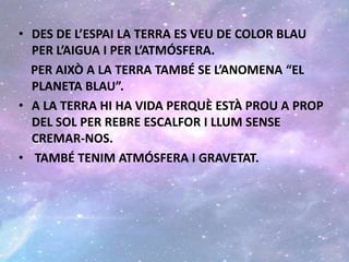 • DES DE L’ESPAI LA TERRA ES VEU DE COLOR BLAU
PER L’AIGUA I PER L’ATMÓSFERA.
PER AIXÒ A LA TERRA TAMBÉ SE L’ANOMENA “EL
PLANETA BLAU”.
• A LA TERRA HI HA VIDA PERQUÈ ESTÀ PROU A PROP
DEL SOL PER REBRE ESCALFOR I LLUM SENSE
CREMAR-NOS.
• TAMBÉ TENIM ATMÓSFERA I GRAVETAT.
 