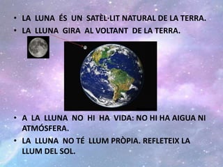 • LA LUNA ÉS UN SATÈL·LIT NATURAL DE LA TERRA.
• LA LLUNA GIRA AL VOLTANT DE LA TERRA.
• A LA LLUNA NO HI HA VIDA: NO HI HA AIGUA NI
ATMÓSFERA.
• LA LLUNA NO TÉ LLUM PRÒPIA. REFLETEIX LA
LLUM DEL SOL.
 