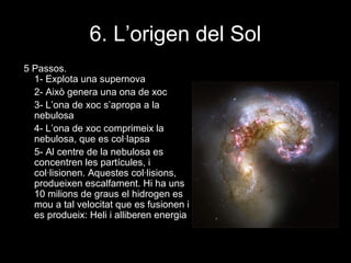 6. L’origen del Sol
5 Passos.
1- Explota una supernova
2- Això genera una ona de xoc
3- L’ona de xoc s’apropa a la
nebulosa
4- L’ona de xoc comprimeix la
nebulosa, que es col·lapsa
5- Al centre de la nebulosa es
concentren les partícules, i
col·lisionen. Aquestes col·lisions,
produeixen escalfament. Hi ha uns
10 milions de graus el hidrogen es
mou a tal velocitat que es fusionen i
es produeix: Heli i alliberen energia

 