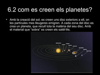 6.2 com es creen els planetes?
• Amb la creació del sol, es creen uns disc exteriors a ell, on
les partícules mes lleugeres emigren. A cada zona del disc es
crea un planeta, que recull tota la matèria del seu disc. Amb
el material que “sobra” es creen els satèl·lits.

 