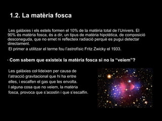 1.2. La matèria fosca
Les galàxies i els estels formen el 10% de la matèria total de l’Univers. El
90% és matèria fosca, és a dir, un tipus de matèria hipotètica, de composició
desconeguda, que no emet ni reflecteix radiació perquè es pugui detectar
directament.
El primer a utilitzar el terme fou l’astrofísic Fritz Zwicky el 1933.
· Com sabem que existeix la matèria fosca si no la “veiem”?
Les galàxies col·lideixen per causa de
l’atracció gravitacional que hi ha entre
elles, i escalfen el gas que les envolta.
I alguna cosa que no veiem, la matèria
fosca, provoca que s’acostin i que s’escalfin.

 
