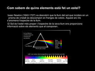 ·Com

sabem de quins elements està fet un estel?

Isaac Newton (1642-1727) va descobrir que la llum del sol que incideix en un
prisma de cristall es descompon en franges de colors. Aquest arc iris
s’anomena l’espectre de la llum.
El Sol és l’estel més proper i l’espectre de la seva llum ens proporciona
informació sobre els elements que el componen.

 