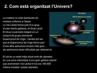 2. Com està organitzat l’Univers?
La matèria no està distribuïda de
manera uniforme a l’espai.
La Via Làctia forma part d’un grup
d’unes trenta galàxies: el Grup Local.
El Grup Local està integrat en un
conjunt de grups anomenat
Supercúmul de Virgo. I també pot ser
que el Supercúmul de Virgo forma part
d’una altra estructura encara més gran…
els astrònoms tenen dificultats per detectar-la.
El sòl és un estel mitjà situat amb els planetes
en una zona intermèdia d’una gran galàxia espiral
que anomenem Via Làctia hi ha uns 100.000
milions d’estels i potser planetes.

 