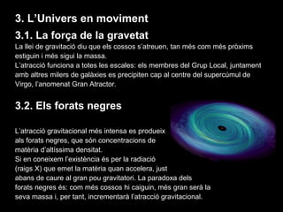 3. L’Univers en moviment
3.1. La força de la gravetat
La llei de gravitació diu que els cossos s’atreuen, tan més com més pròxims
estiguin i més sigui la massa.
L’atracció funciona a totes les escales: els membres del Grup Local, juntament
amb altres milers de galàxies es precipiten cap al centre del supercúmul de
Virgo, l’anomenat Gran Atractor.

3.2. Els forats negres
L’atracció gravitacional més intensa es produeix
als forats negres, que són concentracions de
matèria d’altíssima densitat.
Si en coneixem l’existència és per la radiació
(raigs X) que emet la matèria quan accelera, just
abans de caure al gran pou gravitatori. La paradoxa dels
forats negres és: com més cossos hi caiguin, més gran serà la
seva massa i, per tant, incrementarà l’atracció gravitacional.

 