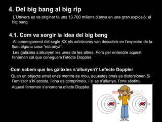 4. Del big bang al big rip
L’Univers es va originar fa uns 13.700 milions d’anys en una gran explosió: el
big bang.

4.1. Com va sorgir la idea del big bang
Al començament del segle XX els astrònoms van descobrir en l’espectre de la
llum alguna cosa “estranya”.
Les galàxies s’allunyen les unes de les altres. Però per entendre aquest
fenomen cal que coneguem l’efecte Doppler.
·Com sabem que les galàxies s’allunyen? Lefecte Doppler
Quan un objecte emet ones mentre es mou, aquestes ones es distorsionen.Si
l’emissor s’hi acosta, l’ona es comprimeix, i si se n’allunya, l’ona sèstira.
Aquest fenomen s’anomena efecte Doppler.

 