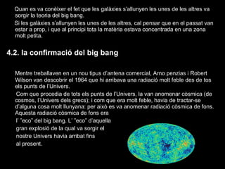 Quan es va conèixer el fet que les galàxies s’allunyen les unes de les altres va
sorgir la teoria del big bang.
Si les galàxies s’allunyen les unes de les altres, cal pensar que en el passat van
estar a prop, i que al principi tota la matèria estava concentrada en una zona
molt petita.

4.2. la confirmació del big bang
Mentre treballaven en un nou tipus d’antena comercial, Arno penzias i Robert
Wilson van descobrir el 1964 que hi arribava una radiació molt feble des de tos
els punts de l’Univers.
Com que procedia de tots els punts de l’Univers, la van anomenar còsmica (de
cosmos, l’Univers dels grecs); i com que era molt feble, havia de tractar-se
d’alguna cosa molt llunyana: per això es va anomenar radiació còsmica de fons.
Aquesta radiació còsmica de fons era
l’ ”eco” del big bang. L’ ”eco” d’aquella
gran explosió de la qual va sorgir el
nostre Univers havia arribat fins
al present.

 