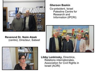 Gherson Baskin 
Co-président, Israel 
Palestine Centre for 
Research and 
Information (IPCRI) 
Reverend Dr. Naim Ateek 
(centre), Directeur, Sabeel 
Libby Lenkinsky, Directrice, 
Relations internationales, 
Association for Civil Rights in 
Israel (ACRI) 
 