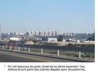• On voit beaucoup de grues. Israël est en pleine expansion. Ces 
édifices-là sont parmi des colonies illégales dans Jérusalem-est. 
 