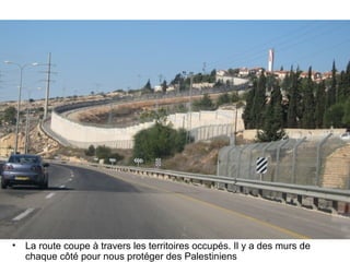 • La route coupe à travers les territoires occupés. Il y a des murs de 
chaque côté pour nous protéger des Palestiniens 
 