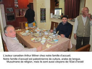 L’auteur canadien Arthur Milner chez notre famille d’accueil. 
Notre famille d’accueil est palestinienne de culture, arabe de langue, 
Musulmane de réligion, mais ils sont aussi citoyens de l’Etat d’Israël 
 