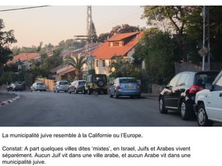 La municipalité juive resemble à la Californie ou l’Europe. 
Constat: A part quelques villes dites ‘mixtes’, en Israel, Juifs et Arabes vivent 
séparément. Aucun Juif vit dans une ville arabe, et aucun Arabe vit dans une 
municipalité juive. 
 