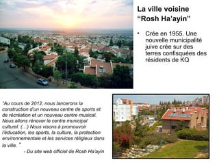 La ville voisine 
“Rosh Ha’ayin” 
“Au cours de 2012, nous lancerons la 
construction d’un nouveau centre de sports et 
de récréation et un nouveau centre musical. 
Nous allons rénover le centre municipal 
culturel. (…) Nous visons à promouvoir 
l’éducation, les sports, la culture, la protection 
environnementale et les services réligieux dans 
la ville. ” 
- Du site web officiel de Rosh Ha’ayin 
• Crée en 1955. Une 
nouvelle municipalité 
juive crée sur des 
terres confisquées des 
résidents de KQ 
 