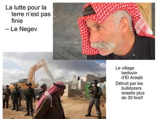 La lutte pour la 
terre n’est pas 
finie 
– Le Negev 
Le village 
bedouin 
d’El Araqib 
Détruit par les 
bulldozers 
israelis plus 
de 30 fois!! 
 