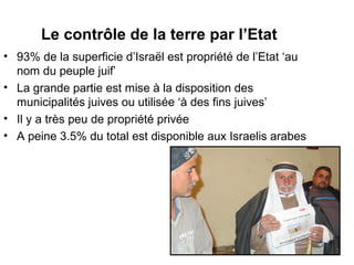 Le contrôle de la terre par l’Etat 
• 93% de la superficie d’Israël est propriété de l’Etat ‘au 
nom du peuple juif’ 
• La grande partie est mise à la disposition des 
municipalités juives ou utilisée ‘à des fins juives’ 
• Il y a très peu de propriété privée 
• A peine 3.5% du total est disponible aux Israelis arabes 
 