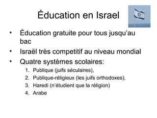 Éducation en Israel 
• Éducation gratuite pour tous jusqu’au 
bac 
• Israël très competitif au niveau mondial 
• Quatre systèmes scolaires: 
1. Publique (juifs séculaires), 
2. Publique-réligieux (les juifs orthodoxes), 
3. Haredi (n’étudient que la réligion) 
4. Arabe 
 