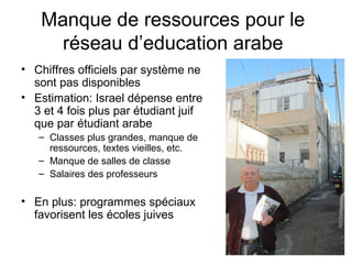 Manque de ressources pour le 
réseau d’education arabe 
• Chiffres officiels par système ne 
sont pas disponibles 
• Estimation: Israel dépense entre 
3 et 4 fois plus par étudiant juif 
que par étudiant arabe 
– Classes plus grandes, manque de 
ressources, textes vieilles, etc. 
– Manque de salles de classe 
– Salaires des professeurs 
• En plus: programmes spéciaux 
favorisent les écoles juives 
 