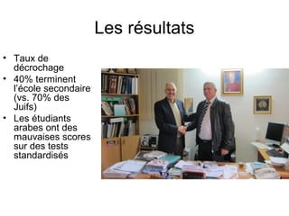 Les résultats 
• Taux de 
décrochage 
• 40% terminent 
l’école secondaire 
(vs. 70% des 
Juifs) 
• Les étudiants 
arabes ont des 
mauvaises scores 
sur des tests 
standardisés 
 