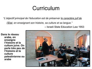 Curriculum 
“L’objectif principal de l’éducation est de préserver le caractère juif de 
l’Etat, en enseignant son histoire, sa culture et sa langue.” 
– Israeli State Education Law 1953 
Dans le réseau 
arabe, on 
enseigne 
l’histoire et la 
culture juive. On 
parle très peu de 
l’histoire et la 
culture 
palestinienne ou 
arabe 
 