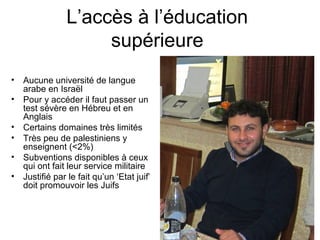 L’accès à l’éducation 
supérieure 
• Aucune université de langue 
arabe en Israël 
• Pour y accéder il faut passer un 
test sévère en Hébreu et en 
Anglais 
• Certains domaines très limités 
• Très peu de palestiniens y 
enseignent (<2%) 
• Subventions disponibles à ceux 
qui ont fait leur service militaire 
• Justifié par le fait qu’un ‘Etat juif’ 
doit promouvoir les Juifs 
 