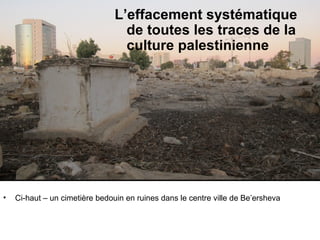 L’effacement systématique 
de toutes les traces de la 
culture palestinienne 
Suppression of traces of Palestinian culture, history and identity 
• Ci-haut – un cimetière bedouin en ruines dans le centre ville de Be’ersheva 
 
