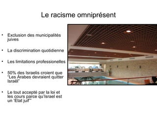 Le racisme omniprésent 
• Exclusion des municipalités 
juives 
• La discrimination quotidienne 
• Les limitations professionelles 
• 50% des Israelis croient que 
“Les Arabes devraient quitter 
Israël” 
• Le tout accepté par la loi et 
les cours parce qu’Israel est 
un ‘Etat juif’” 
 