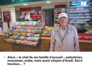 • Alors – le chef de ma famille d’accueil – palestinien, 
musulman, arabe, mais aussi citoyen d’Israël. Est-il 
heureux… ? 
 
