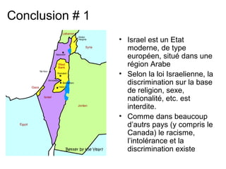 • Israel est un Etat 
moderne, de type 
européen, situé dans une 
région Arabe 
• Selon la loi Israelienne, la 
discrimination sur la base 
de religion, sexe, 
nationalité, etc. est 
interdite. 
• Comme dans beaucoup 
d’autrs pays (y compris le 
Canada) le racisme, 
l’intolérance et la 
discrimination existe 
Conclusion # 1 
 