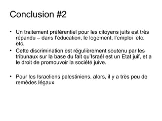 Conclusion #2 
• Un traitement préférentiel pour les citoyens juifs est très 
répandu – dans l’éducation, le logement, l’emploi etc. 
etc. 
• Cette discrimination est régulièrement soutenu par les 
tribunaux sur la base du fait qu’Israél est un Etat juif, et a 
le droit de promouvoir la société juive. 
• Pour les Israeliens palestiniens, alors, il y a très peu de 
remèdes légaux. 
 