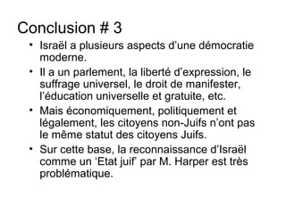 Conclusion # 3 
• Israël a plusieurs aspects d’une démocratie 
moderne. 
• Il a un parlement, la liberté d’expression, le 
suffrage universel, le droit de manifester, 
l’éducation universelle et gratuite, etc. 
• Mais économiquement, politiquement et 
légalement, les citoyens non-Juifs n’ont pas 
le même statut des citoyens Juifs. 
• Sur cette base, la reconnaissance d’Israël 
comme un ‘Etat juif’ par M. Harper est très 
problématique. 
 