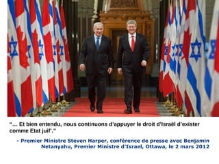 “… Et bien entendu, nous continuons d’appuyer le droit d’Israël d’exister 
comme Etat juif’.” 
- Premier Ministre Steven Harper, conférence de presse avec Benjamin 
Netanyahu, Premier Ministre d’Israel, Ottawa, le 2 mars 2012 
 